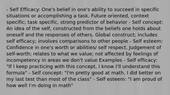 - Self Efficacy: One's belief in one's ability to succeed in specific situations or accomplishing a task. Future oriented, context specific; task specific, strong predictor of behavior - Self concept: An idea of the self, constructed from the beliefs one holds about oneself and the responses of others. Global construct; includes self efficacy; involves comparisons to other people - Self esteem: Confidence in one's worth or abilities/ self respect. Judgement of self-worth; relates to what we value; not affected by feelings of incompetency in areas we don't value Examples - Self efficacy: "If I keep practicing with this concept, I know I'll understand this formula" - Self concept: "I'm pretty good at math, I did better on my last test than most of the class" - Self esteem: "I am proud of how well I'm doing in math"