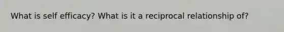 What is self efficacy? What is it a reciprocal relationship of?