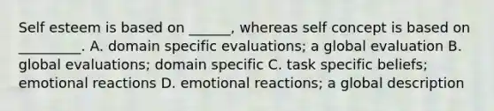 Self esteem is based on ______, whereas self concept is based on _________. A. domain specific evaluations; a global evaluation B. global evaluations; domain specific C. task specific beliefs; emotional reactions D. emotional reactions; a global description