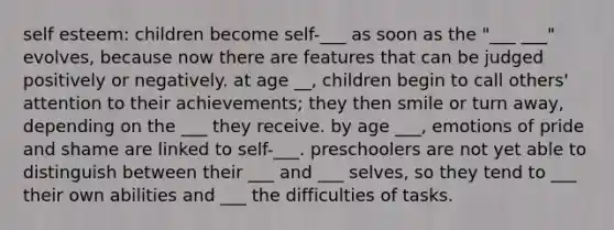 self esteem: children become self-___ as soon as the "___ ___" evolves, because now there are features that can be judged positively or negatively. at age __, children begin to call others' attention to their achievements; they then smile or turn away, depending on the ___ they receive. by age ___, emotions of pride and shame are linked to self-___. preschoolers are not yet able to distinguish between their ___ and ___ selves, so they tend to ___ their own abilities and ___ the difficulties of tasks.