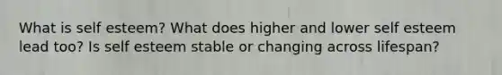 What is self esteem? What does higher and lower self esteem lead too? Is self esteem stable or changing across lifespan?