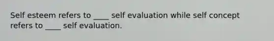 Self esteem refers to ____ self evaluation while self concept refers to ____ self evaluation.