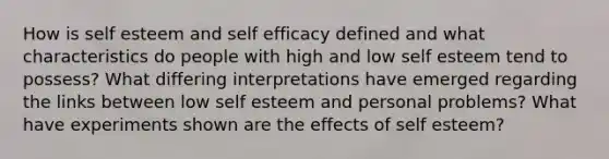 How is self esteem and self efficacy defined and what characteristics do people with high and low self esteem tend to possess? What differing interpretations have emerged regarding the links between low self esteem and personal problems? What have experiments shown are the effects of self esteem?