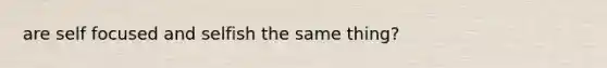 are self focused and selfish the same thing?