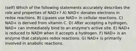 (self) Which of the following statements accurately describes the role and properties of NAD+? A) NAD+ donates electrons in redox reactions. B) Lipases use NAD+ in cellular reactions. C) NAD+ is derived from vitamin C. D) After accepting a hydrogen, NAD+ can immediately bind to an enzyme's active site. E) NAD+ is reduced to NADH when it accepts a hydrogen. F) NAD+ is an enzyme that catalyzes redox reactions. G) NAD+ is primarily involved in anabolic reactions.