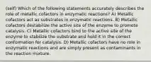 (self) Which of the following statements accurately describes the role of metallic cofactors in enzymatic reactions? A) Metallic cofactors act as substrates in enzymatic reactions. B) Metallic cofactors destabilize the active site of the enzyme to promote catalysis. C) Metallic cofactors bind to the active site of the enzyme to stabilize the substrate and hold it in the correct conformation for catalysis. D) Metallic cofactors have no role in enzymatic reactions and are simply present as contaminants in the reaction mixture.