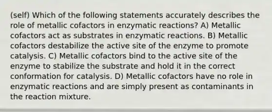 (self) Which of the following statements accurately describes the role of metallic cofactors in enzymatic reactions? A) Metallic cofactors act as substrates in enzymatic reactions. B) Metallic cofactors destabilize the active site of the enzyme to promote catalysis. C) Metallic cofactors bind to the active site of the enzyme to stabilize the substrate and hold it in the correct conformation for catalysis. D) Metallic cofactors have no role in enzymatic reactions and are simply present as contaminants in the reaction mixture.