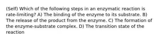 (Self) Which of the following steps in an enzymatic reaction is rate-limiting? A) The binding of the enzyme to its substrate. B) The release of the product from the enzyme. C) The formation of the enzyme-substrate complex. D) The transition state of the reaction