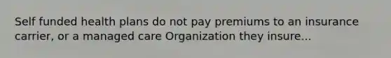 Self funded health plans do not pay premiums to an insurance carrier, or a managed care Organization they insure...