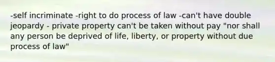 -self incriminate -right to do process of law -can't have double jeopardy - private property can't be taken without pay "nor shall any person be deprived of life, liberty, or property without due process of law"