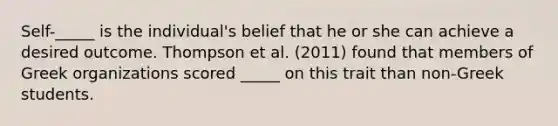 Self-_____ is the individual's belief that he or she can achieve a desired outcome. Thompson et al. (2011) found that members of Greek organizations scored _____ on this trait than non-Greek students.