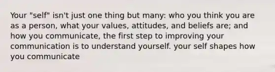 Your "self" isn't just one thing but many: who you think you are as a person, what your values, attitudes, and beliefs are; and how you communicate, the first step to improving your communication is to understand yourself. your self shapes how you communicate