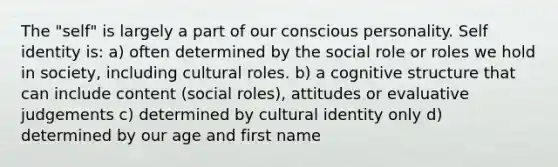 The "self" is largely a part of our conscious personality. Self identity is: a) often determined by the social role or roles we hold in society, including cultural roles. b) a cognitive structure that can include content (social roles), attitudes or evaluative judgements c) determined by cultural identity only d) determined by our age and first name