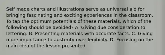 Self made charts and illustrations serve as universal aid for bringing fascinating and exciting experiences in the classroom. To tap the optimum potentials of these materials, which of the following should be avoided? A. Giving due consideration to lettering. B. Presenting materials with accurate facts. C. Giving more importance to austerity over legibility. D. Focusing on the main idea of the lesson presented.