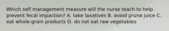 Which self management measure will the nurse teach to help prevent fecal impaction? A. take laxatives B. avoid prune juice C. eat whole-grain products D. do not eat raw vegetables