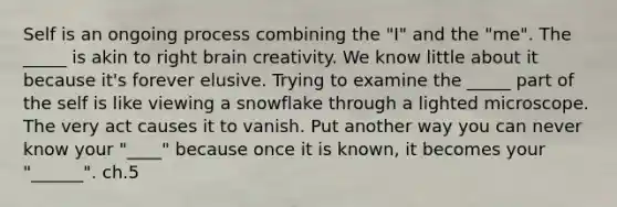 Self is an ongoing process combining the "I" and the "me". The _____ is akin to right brain creativity. We know little about it because it's forever elusive. Trying to examine the _____ part of the self is like viewing a snowflake through a lighted microscope. The very act causes it to vanish. Put another way you can never know your "____" because once it is known, it becomes your "______". ch.5