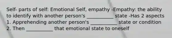 Self- parts of self: Emotional Self, empathy -Empathy: the ability to identify with another person's ___________ state -Has 2 aspects 1. Apprehending another person's ___________ state or condition 2. Then ___________ that emotional state to oneself