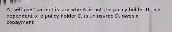 A "self pay" patient is one who A. is not the policy holder B. is a dependent of a policy holder C. is uninsured D. owes a copayment