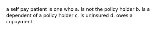 a self pay patient is one who a. is not the policy holder b. is a dependent of a policy holder c. is uninsured d. owes a copayment