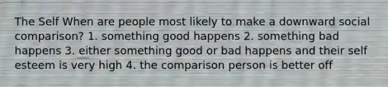 The Self When are people most likely to make a downward social comparison? 1. something good happens 2. something bad happens 3. either something good or bad happens and their self esteem is very high 4. the comparison person is better off