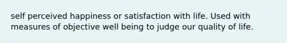 self perceived happiness or satisfaction with life. Used with measures of objective well being to judge our quality of life.