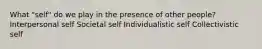 What "self" do we play in the presence of other people? Interpersonal self Societal self Individualistic self Collectivistic self