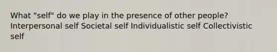 What "self" do we play in the presence of other people? Interpersonal self Societal self Individualistic self Collectivistic self