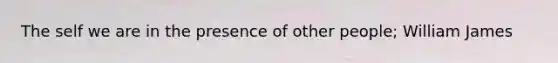 The self we are in the presence of other people; William James
