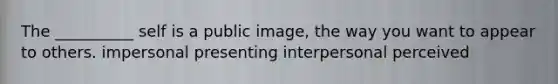 The __________ self is a public image, the way you want to appear to others. impersonal presenting interpersonal perceived