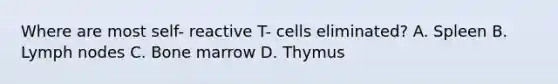 Where are most self- reactive T- cells eliminated? A. Spleen B. Lymph nodes C. Bone marrow D. Thymus