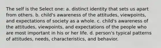 The self is the Select one: a. distinct identity that sets us apart from others. b. child's awareness of the attitudes, viewpoints, and expectations of society as a whole. c. child's awareness of the attitudes, viewpoints, and expectations of the people who are most important in his or her life. d. person's typical patterns of attitudes, needs, characteristics, and behavior.