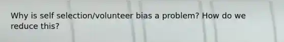 Why is self selection/volunteer bias a problem? How do we reduce this?