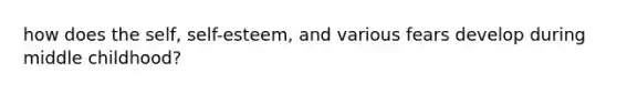 how does the self, self-esteem, and various fears develop during middle childhood?