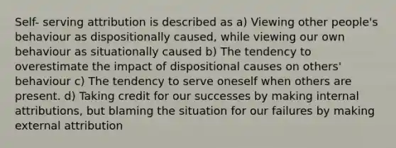 Self- serving attribution is described as a) Viewing other people's behaviour as dispositionally caused, while viewing our own behaviour as situationally caused b) The tendency to overestimate the impact of dispositional causes on others' behaviour c) The tendency to serve oneself when others are present. d) Taking credit for our successes by making internal attributions, but blaming the situation for our failures by making external attribution