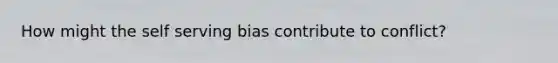 How might the self serving bias contribute to conflict?