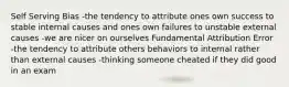 Self Serving Bias -the tendency to attribute ones own success to stable internal causes and ones own failures to unstable external causes -we are nicer on ourselves Fundamental Attribution Error -the tendency to attribute others behaviors to internal rather than external causes -thinking someone cheated if they did good in an exam