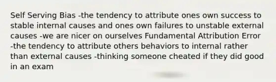 Self Serving Bias -the tendency to attribute ones own success to stable internal causes and ones own failures to unstable external causes -we are nicer on ourselves Fundamental Attribution Error -the tendency to attribute others behaviors to internal rather than external causes -thinking someone cheated if they did good in an exam