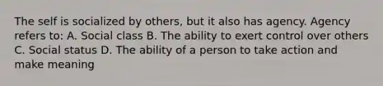 The self is socialized by others, but it also has agency. Agency refers to: A. Social class B. The ability to exert control over others C. Social status D. The ability of a person to take action and make meaning