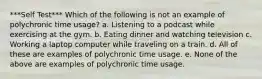 ***Self Test*** Which of the following is not an example of polychronic time usage? a. Listening to a podcast while exercising at the gym. b. Eating dinner and watching television c. Working a laptop computer while traveling on a train. d. All of these are examples of polychronic time usage. e. None of the above are examples of polychronic time usage.