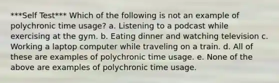 ***Self Test*** Which of the following is not an example of polychronic time usage? a. Listening to a podcast while exercising at the gym. b. Eating dinner and watching television c. Working a laptop computer while traveling on a train. d. All of these are examples of polychronic time usage. e. None of the above are examples of polychronic time usage.