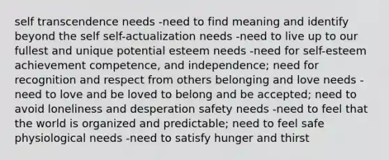 self transcendence needs -need to find meaning and identify beyond the self self-actualization needs -need to live up to our fullest and unique potential esteem needs -need for self-esteem achievement competence, and independence; need for recognition and respect from others belonging and love needs -need to love and be loved to belong and be accepted; need to avoid loneliness and desperation safety needs -need to feel that the world is organized and predictable; need to feel safe physiological needs -need to satisfy hunger and thirst