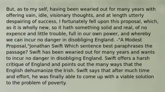 But, as to my self, having been wearied out for many years with offering vain, idle, visionary thoughts, and at length utterly despairing of success, I fortunately fell upon this proposal, which, as it is wholly new, so it hath something solid and real, of no expence and little trouble, full in our own power, and whereby we can incur no danger in disobliging England. -"A Modest Proposal,"Jonathan Swift Which sentence best paraphrases the passage? Swift has been wearied out for many years and wants to incur no danger in disobliging England. Swift offers a harsh critique of England and points out the many ways that the English dehumanize the Irish. Swift says that after much time and effort, he was finally able to come up with a viable solution to the problem of poverty.