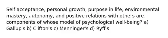 Self-acceptance, personal growth, purpose in life, environmental mastery, autonomy, and positive relations with others are components of whose model of psychological well-being? a) Gallup's b) Clifton's c) Menninger's d) Ryff's