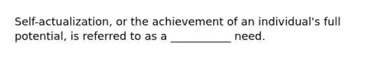 Self-actualization, or the achievement of an individual's full potential, is referred to as a ___________ need.