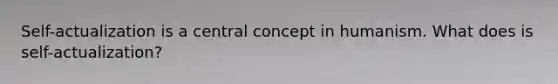 Self-actualization is a central concept in humanism. What does is self-actualization?