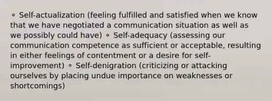 ⚬ Self-actualization (feeling fulfilled and satisfied when we know that we have negotiated a communication situation as well as we possibly could have) ⚬ Self-adequacy (assessing our communication competence as sufficient or acceptable, resulting in either feelings of contentment or a desire for self-improvement) ⚬ Self-denigration (criticizing or attacking ourselves by placing undue importance on weaknesses or shortcomings)