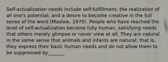 Self-actualization needs include self-fulfillment, the realization of all one's potential, and a desire to become creative in the full sense of the word (Maslow, 1970). People who have reached the level of self-actualization become fully human, satisfying needs that others merely glimpse or never view at all. They are natural in the same sense that animals and infants are natural; that is, they express their basic human needs and do not allow them to be suppressed by_______