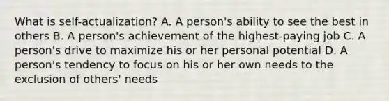 What is self-actualization? A. A person's ability to see the best in others B. A person's achievement of the highest-paying job C. A person's drive to maximize his or her personal potential D. A person's tendency to focus on his or her own needs to the exclusion of others' needs