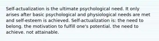 Self-actualization is the ultimate psychological need. It only arises after basic psychological and physiological needs are met and self-esteem is achieved. Self-actualization is: the need to belong. the motivation to fulfill one's potential. the need to achieve. not attainable.