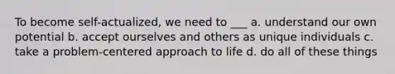 To become self-actualized, we need to ___ ﻿﻿﻿a. understand our own potential ﻿﻿﻿b. accept ourselves and others as unique individuals c. take a problem-centered approach to life d. do all of these things